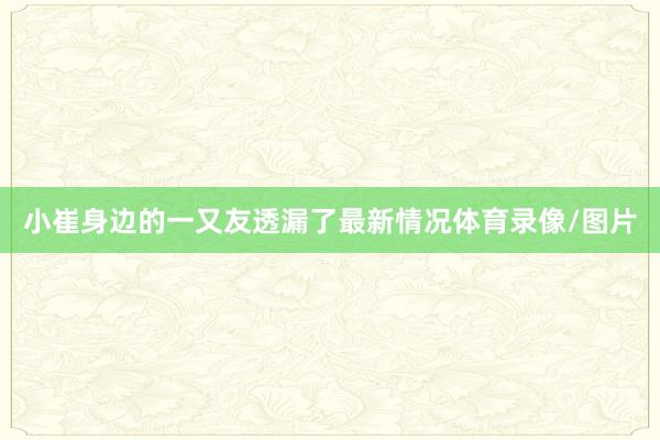 小崔身边的一又友透漏了最新情况体育录像/图片
