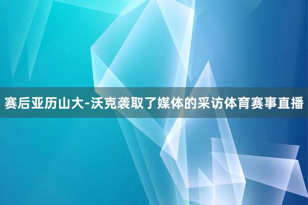赛后亚历山大-沃克袭取了媒体的采访体育赛事直播