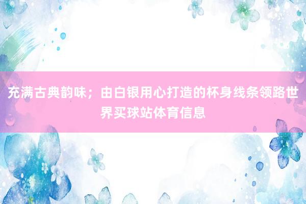 充满古典韵味；由白银用心打造的杯身线条领路世界买球站体育信息